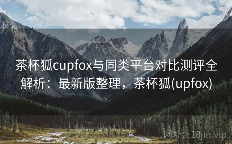 茶杯狐cupfox与同类平台对比测评全解析：最新版整理，茶杯狐(upfox)