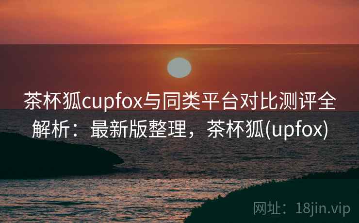 茶杯狐cupfox与同类平台对比测评全解析：最新版整理，茶杯狐(upfox)