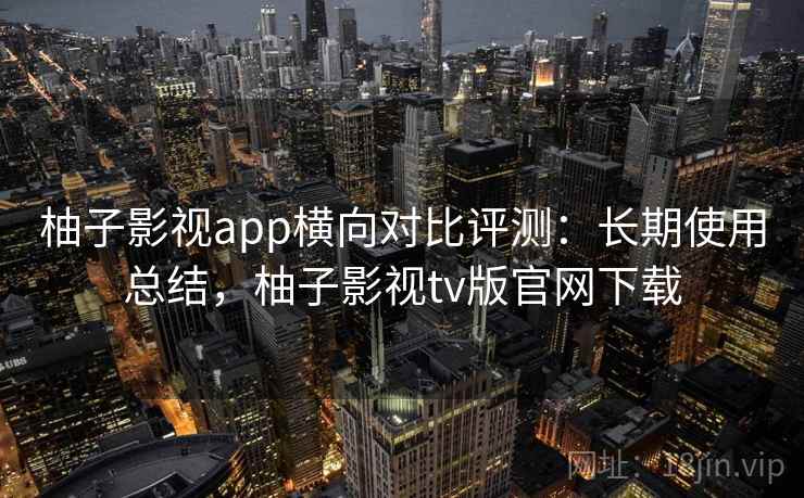柚子影视app横向对比评测：长期使用总结，柚子影视tv版官网下载