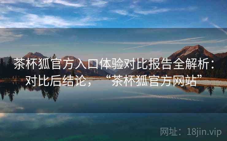 茶杯狐官方入口体验对比报告全解析：对比后结论，“茶杯狐官方网站”