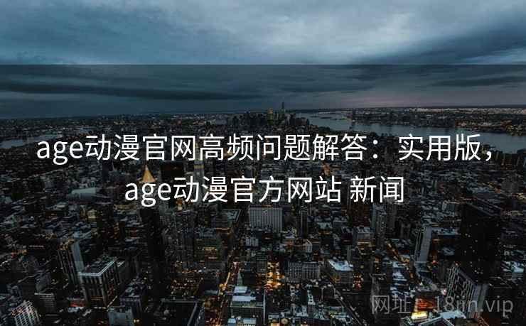 age动漫官网高频问题解答：实用版，age动漫官方网站 新闻