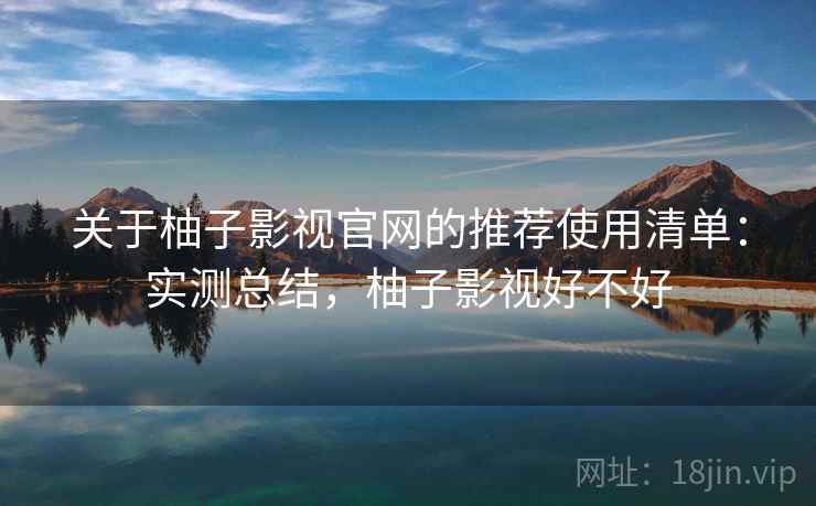 关于柚子影视官网的推荐使用清单：实测总结，柚子影视好不好