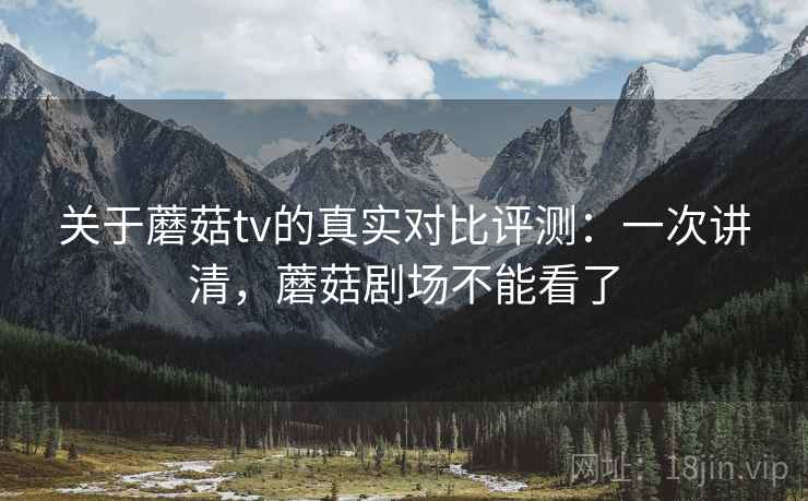 关于蘑菇tv的真实对比评测:一次讲清,蘑菇剧场不能看了 关于蘑菇tv的真实对比评测:一次讲清,蘑菇剧场不能看了