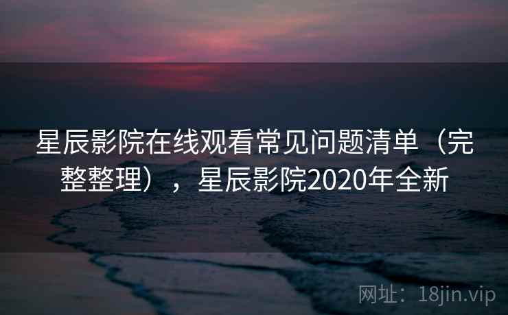 星辰影院在线观看常见问题清单（完整整理），星辰影院2020年全新