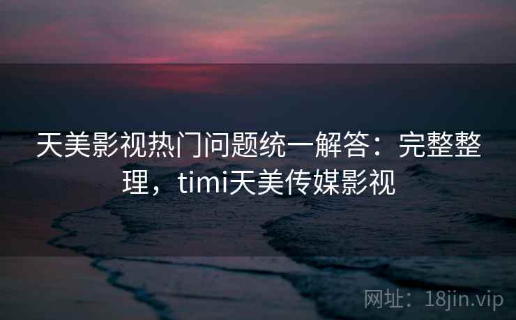 天美影视热门问题统一解答：完整整理，timi天美传媒影视