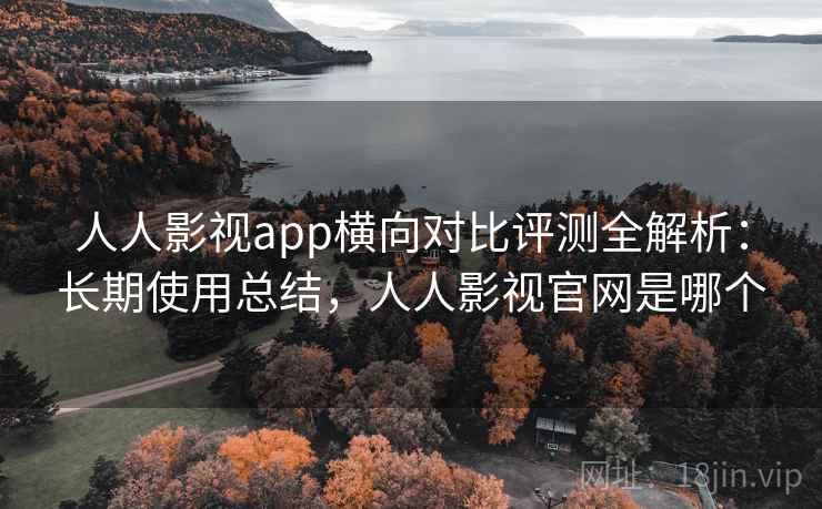人人影视app横向对比评测全解析：长期使用总结，人人影视官网是哪个