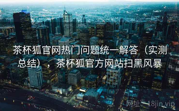 茶杯狐官网热门问题统一解答（实测总结），茶杯狐官方网站扫黑风暴