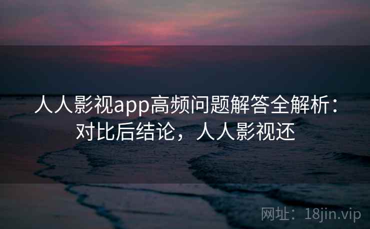 人人影视app高频问题解答全解析：对比后结论，人人影视还