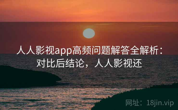 人人影视app高频问题解答全解析：对比后结论，人人影视还
