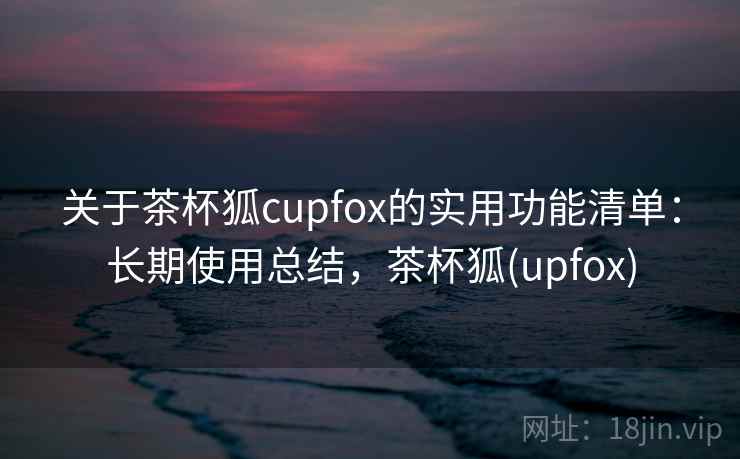 关于茶杯狐cupfox的实用功能清单：长期使用总结，茶杯狐(upfox)