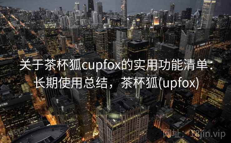 关于茶杯狐cupfox的实用功能清单：长期使用总结，茶杯狐(upfox)