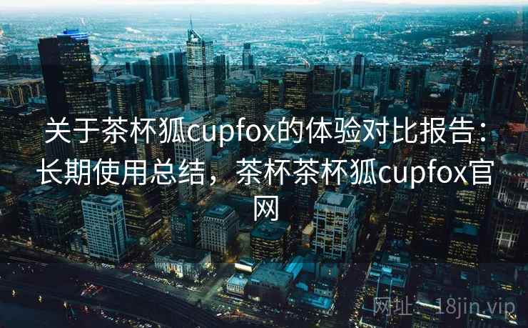 关于茶杯狐cupfox的体验对比报告：长期使用总结，茶杯茶杯狐cupfox官网