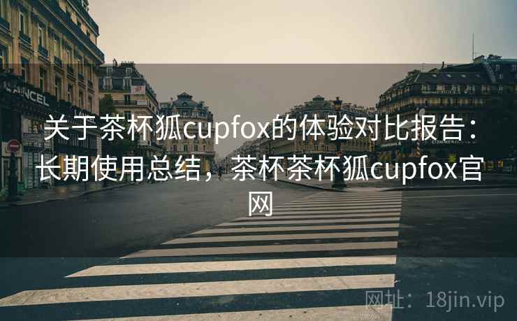 关于茶杯狐cupfox的体验对比报告：长期使用总结，茶杯茶杯狐cupfox官网