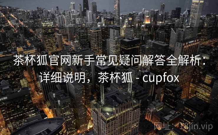 茶杯狐官网新手常见疑问解答全解析：详细说明，茶杯狐 - cupfox