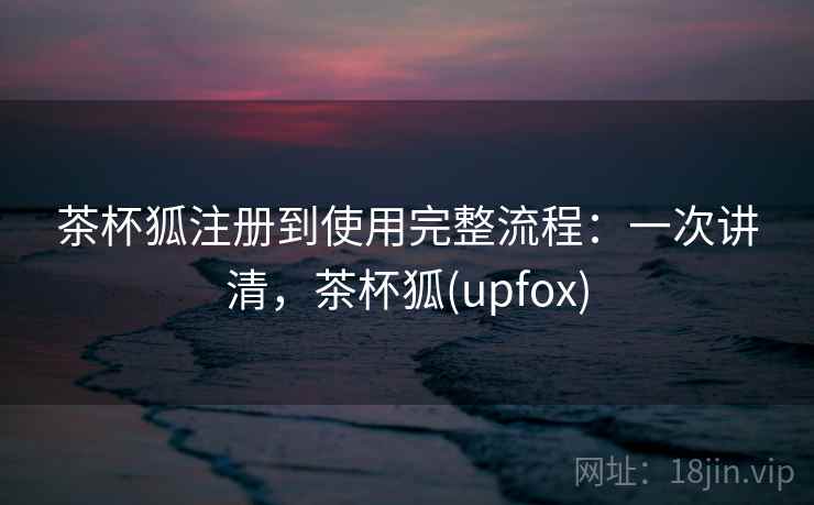 茶杯狐注册到使用完整流程:一次讲清,茶杯狐(upfox) 茶杯狐注册到使用完整流程:一次讲清,茶杯狐(upfox)