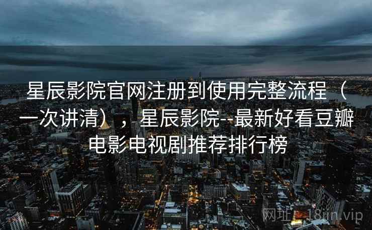 星辰影院官网注册到使用完整流程（一次讲清），星辰影院--最新好看豆瓣电影电视剧推荐排行榜