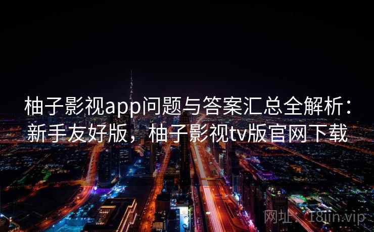柚子影视app问题与答案汇总全解析：新手友好版，柚子影视tv版官网下载