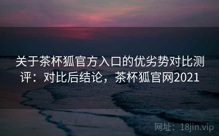 关于茶杯狐官方入口的优劣势对比测评：对比后结论，茶杯狐官网2021