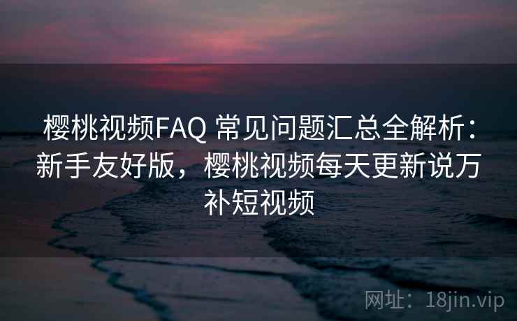 樱桃视频FAQ 常见问题汇总全解析：新手友好版，樱桃视频每天更新说万补短视频