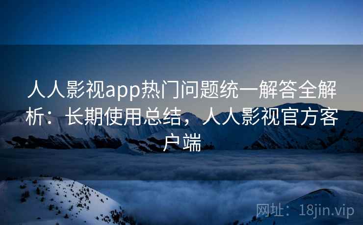 人人影视app热门问题统一解答全解析：长期使用总结，人人影视官方客户端