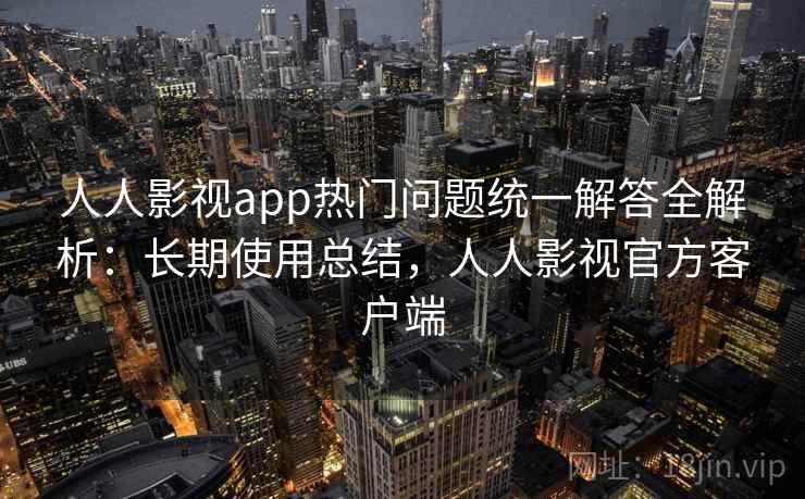 人人影视app热门问题统一解答全解析：长期使用总结，人人影视官方客户端