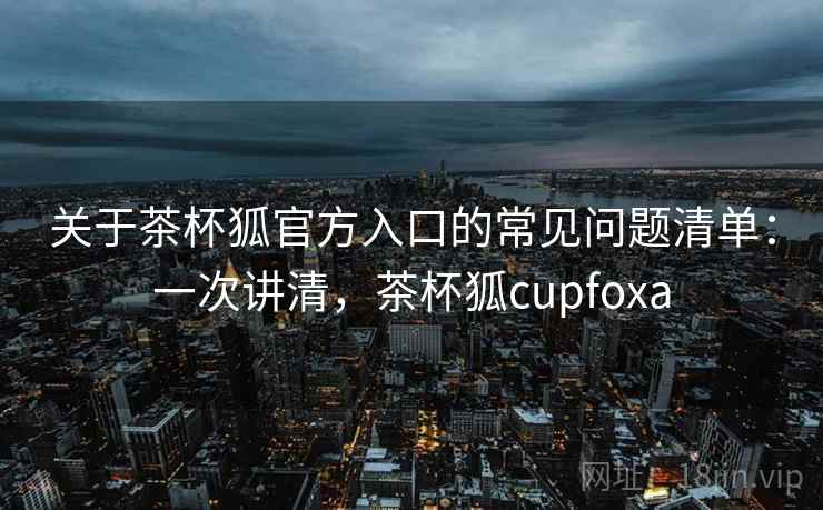 关于茶杯狐官方入口的常见问题清单：一次讲清，茶杯狐cupfoxa