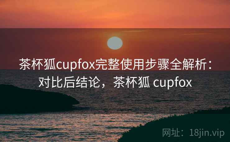 茶杯狐cupfox完整使用步骤全解析：对比后结论，茶杯狐 cupfox