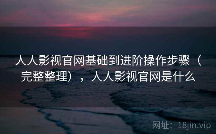 人人影视官网基础到进阶操作步骤（完整整理），人人影视官网是什么