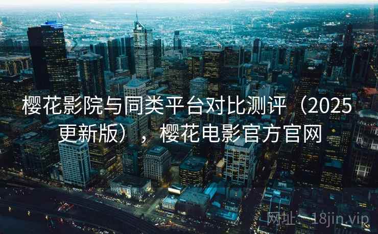 樱花影院与同类平台对比测评（2025 更新版），樱花电影官方官网