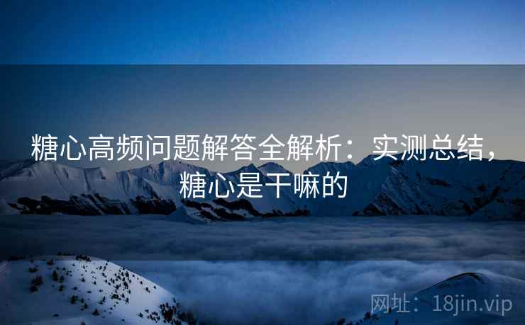 糖心高频问题解答全解析：实测总结，糖心是干嘛的
