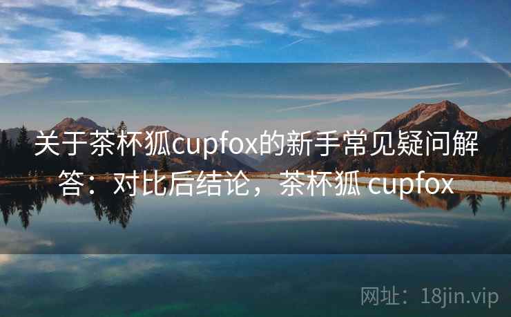 关于茶杯狐cupfox的新手常见疑问解答：对比后结论，茶杯狐 cupfox