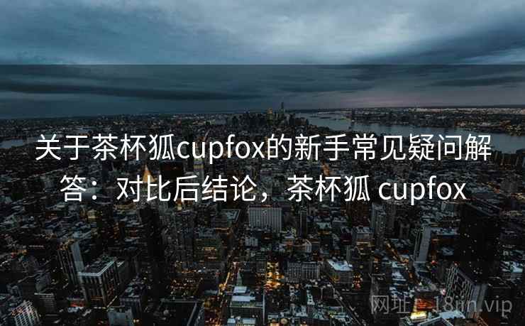 关于茶杯狐cupfox的新手常见疑问解答：对比后结论，茶杯狐 cupfox