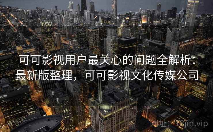 可可影视用户最关心的问题全解析：最新版整理，可可影视文化传媒公司