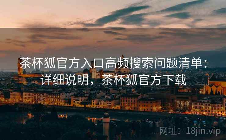 茶杯狐官方入口高频搜索问题清单：详细说明，茶杯狐官方下载