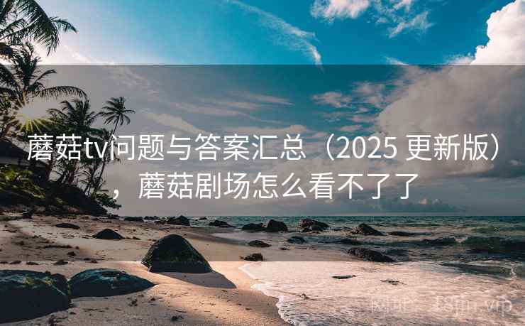 蘑菇tv问题与答案汇总(2025 更新版),蘑菇剧场怎么看不了了 蘑菇tv问题与答案汇总(2025 更新版),蘑菇剧场怎么看不了了