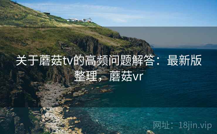 关于蘑菇tv的高频问题解答:最新版整理,蘑菇vr 关于蘑菇tv的高频问题解答:最新版整理,蘑菇vr