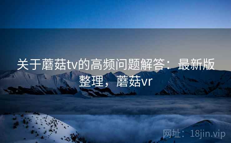 关于蘑菇tv的高频问题解答：最新版整理，蘑菇vr