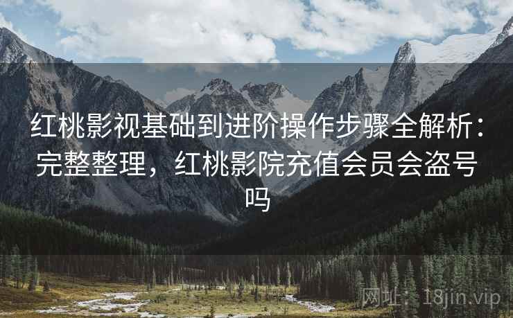 红桃影视基础到进阶操作步骤全解析：完整整理，红桃影院充值会员会盗号吗