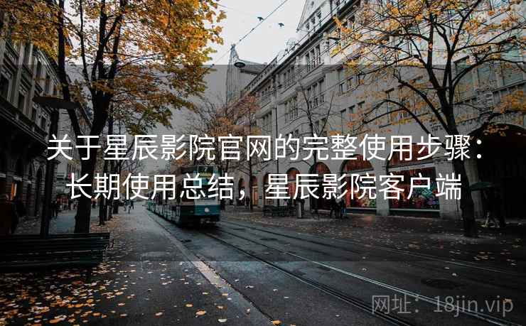 关于星辰影院官网的完整使用步骤：长期使用总结，星辰影院客户端