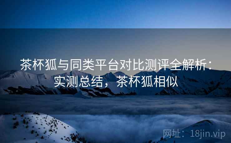 茶杯狐与同类平台对比测评全解析:实测总结,茶杯狐相似 茶杯狐与同类平台对比测评全解析:实测总结,茶杯狐相似