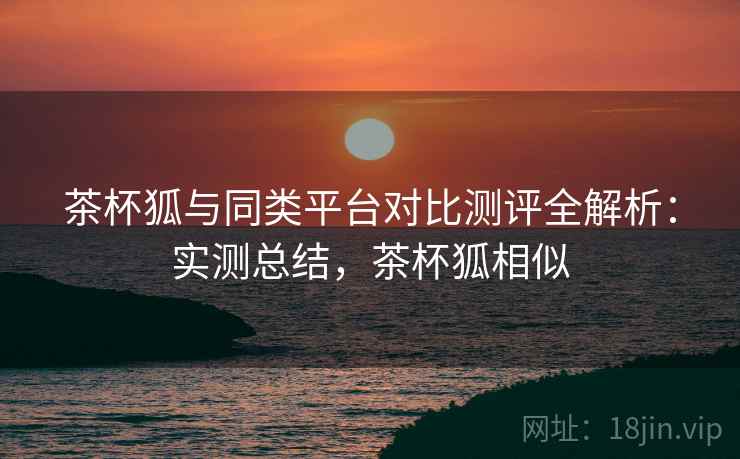 茶杯狐与同类平台对比测评全解析：实测总结，茶杯狐相似