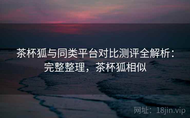 茶杯狐与同类平台对比测评全解析：完整整理，茶杯狐相似