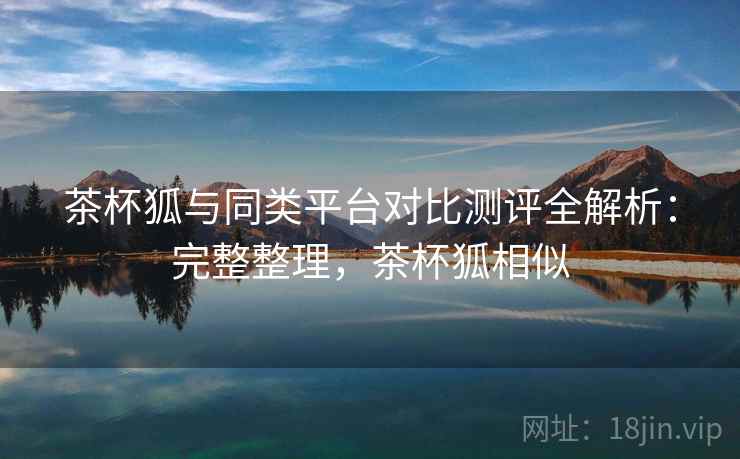 茶杯狐与同类平台对比测评全解析:完整整理,茶杯狐相似 茶杯狐与同类平台对比测评全解析:完整整理,茶杯狐相似