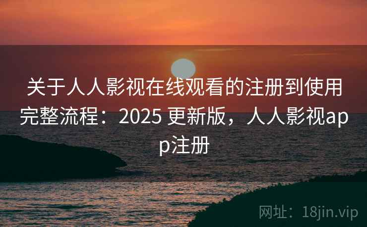 关于人人影视在线观看的注册到使用完整流程：2025 更新版，人人影视app注册