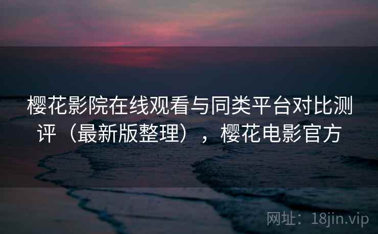 樱花影院在线观看与同类平台对比测评(最新版整理),樱花电影官方 樱花影院在线观看与同类平台对比测评(最新版整理),樱花电影官方