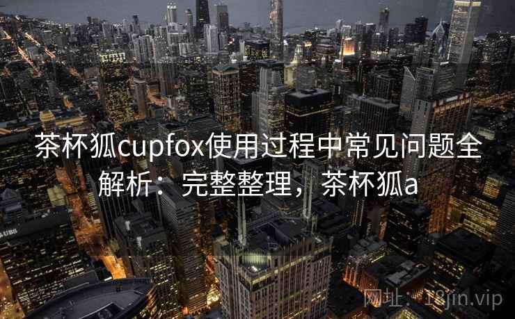 茶杯狐cupfox使用过程中常见问题全解析：完整整理，茶杯狐a