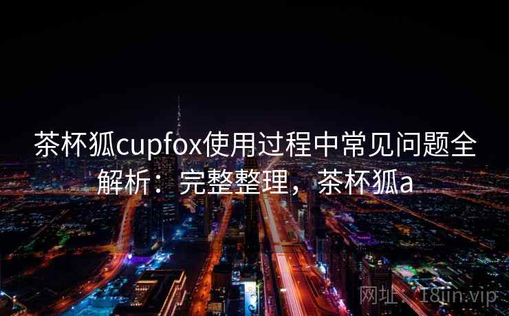 茶杯狐cupfox使用过程中常见问题全解析:完整整理,茶杯狐a 茶杯狐cupfox使用过程中常见问题全解析:完整整理,茶杯狐a