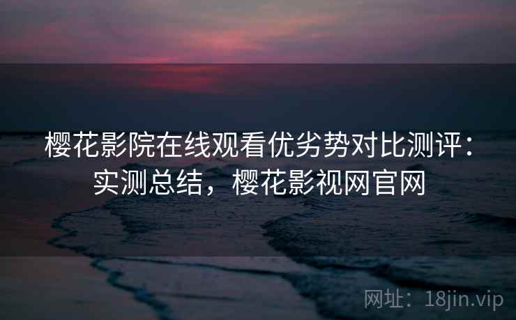 樱花影院在线观看优劣势对比测评:实测总结,樱花影视网官网 樱花影院在线观看优劣势对比测评:实测总结,樱花影视网官网