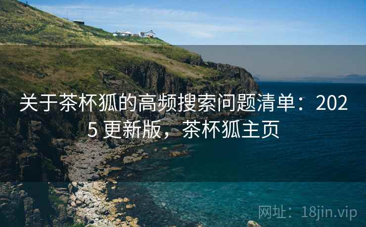 关于茶杯狐的高频搜索问题清单:2025 更新版,茶杯狐主页 关于茶杯狐的高频搜索问题清单:2025 更新版,茶杯狐主页