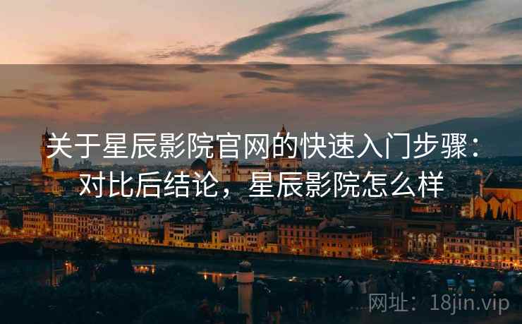 关于星辰影院官网的快速入门步骤:对比后结论,星辰影院怎么样 关于星辰影院官网的快速入门步骤:对比后结论,星辰影院怎么样